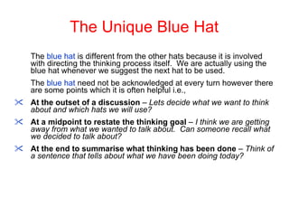 The Unique Blue Hat The  blue hat  is different from the other hats because it is involved with directing the thinking process itself.  We are actually using the blue hat whenever we suggest the next hat to be used. The  blue hat  need not be acknowledged at every turn however there are some points which it is often helpful i.e.,  At the outset of a discussion  –  Lets decide what we want to think about and which hats we will use? At a midpoint to restate the thinking goal  –  I think we are getting away from what we wanted to talk about.  Can someone recall what we decided to talk about? At the end to summarise what thinking has been done  –  Think of a sentence that tells about what we have been doing today? 