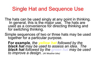 Single Hat and Sequence Use The hats can be used singly at any point in thinking.  In general, this is the major use.  The hats are used as a convenience for directing thinking and for switching thinking.  Simple sequences of two or three hats may be used together for a particular purpose.  For example ,  the  yellow hat  followed by the  black hat  may be used to assess an idea.  The  black hat  followed by the  green hat  may be used to improve a design.   (All Weather bike) 