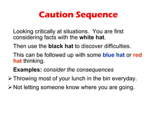 Caution Sequence Looking critically at situations.  You are first considering facts with the  white hat .  Then use the  black hat  to discover difficulties.  This can be followed up with some  blue hat  or  red hat  thinking. Examples:   consider the consequences Throwing most of your lunch in the bin everyday. Not letting someone know where you are going. 