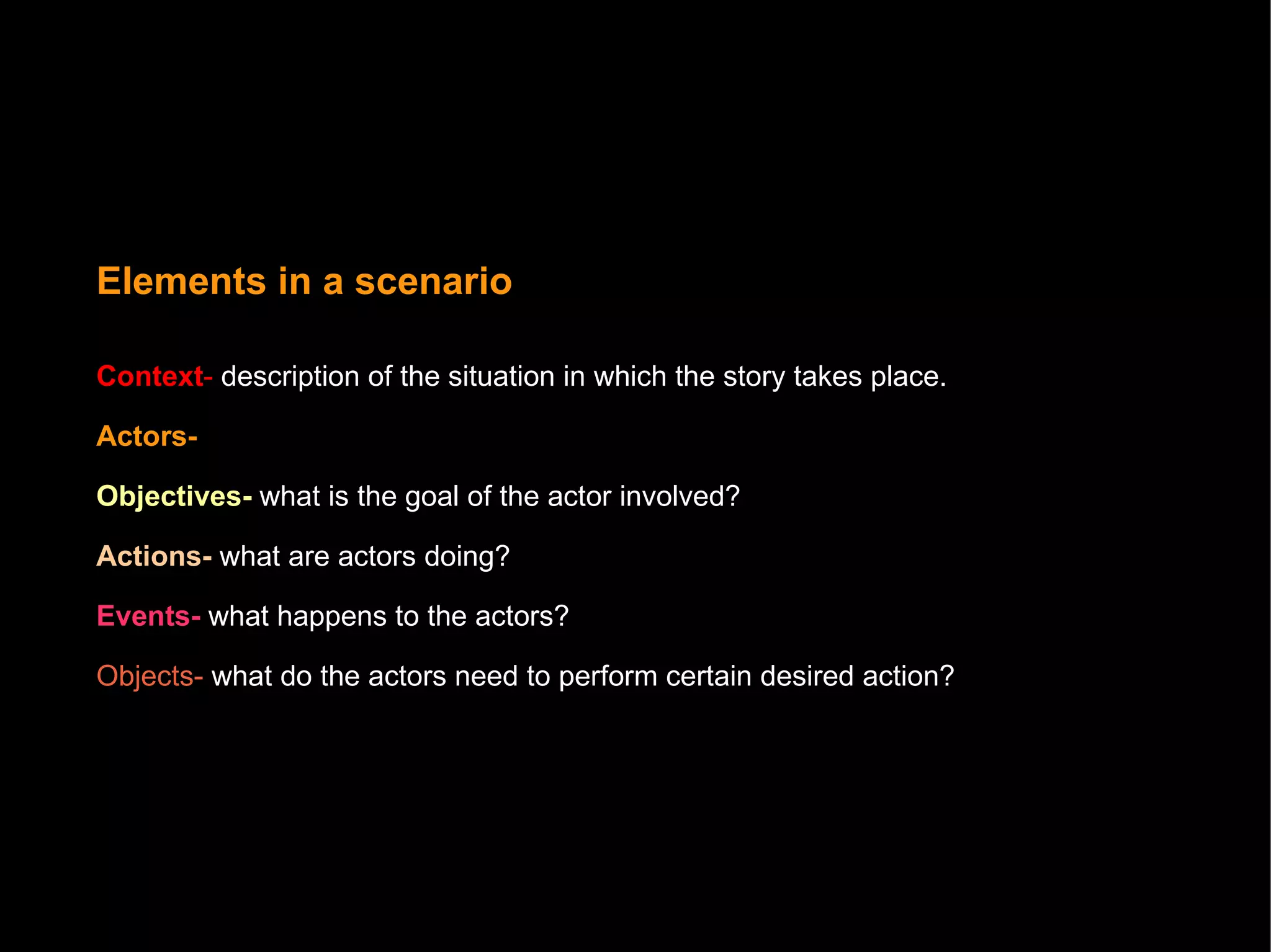 Elements in a scenario Context -   description of the situation in which the story takes place.   Actors-  Objectives-  what is the goal of the actor involved?  Actions-  what are actors doing?  Events-  what happens to the actors? Objects-  what do the actors need to perform certain desired action? 