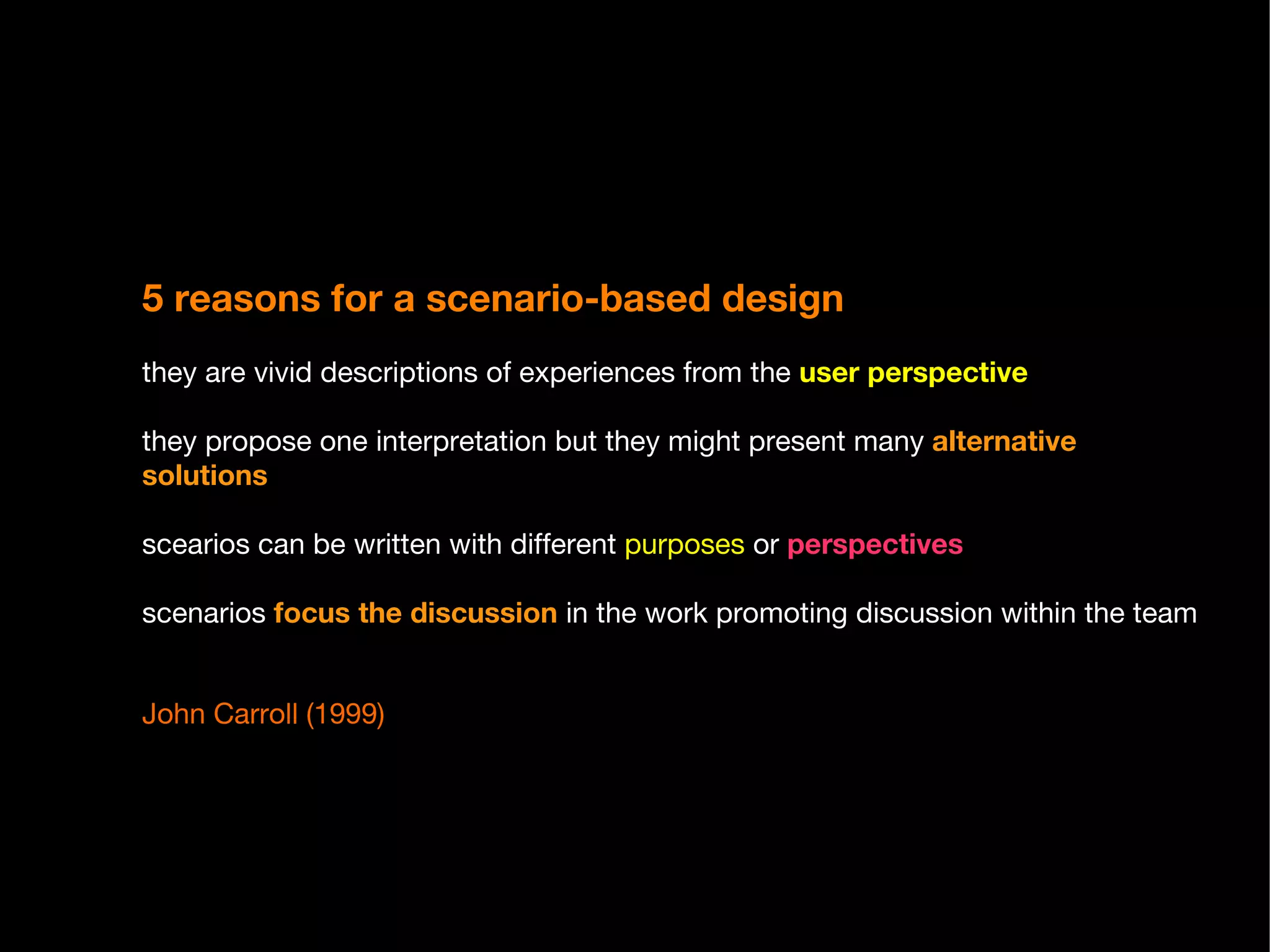5 reasons for a scenario-based design   they are vivid descriptions of experiences from the  user perspective they propose one interpretation but they might present many  alternative solutions scearios can be written with different  purposes  or  perspectives scenarios  focus the discussion  in the work promoting discussion within the team John Carroll (1999) 
