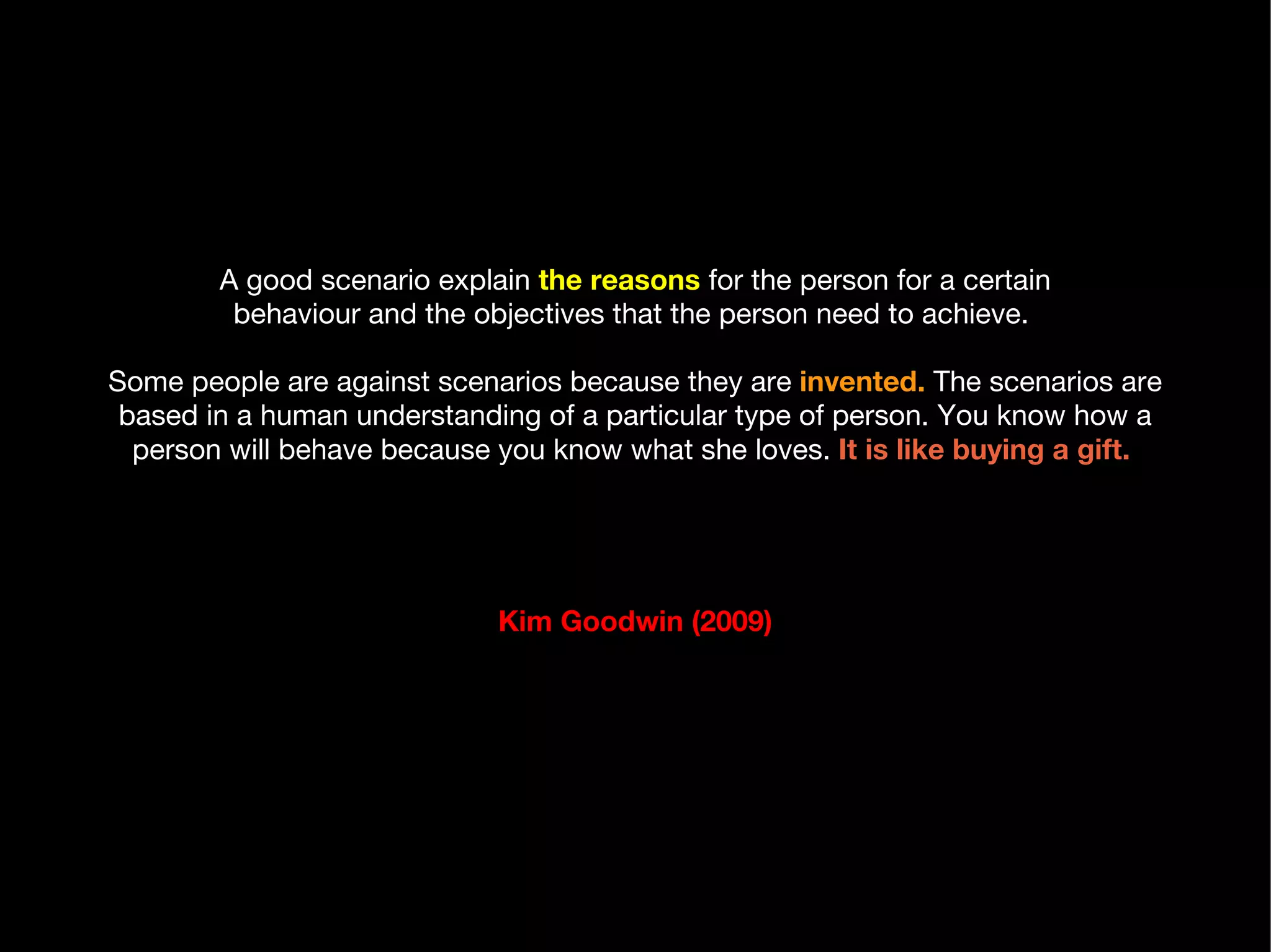 A good scenario explain  the reasons  for the person for a certain behaviour and the objectives that the person need to achieve.  Some people are against scenarios because they are  invented.  The scenarios are based in a human understanding of a particular type of person. You know how a person will behave because you know what she loves.   It is like buying a gift.  Kim Goodwin (2009) 
