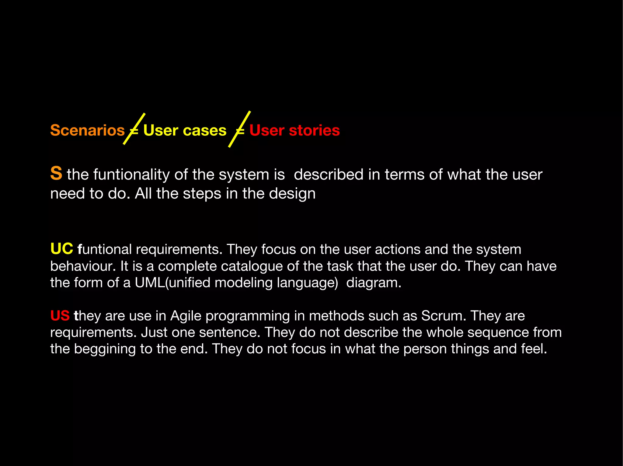 Scenarios   = User cases  =   User stories   S  the funtionality of the system is  described in terms of what the user need to do. All the steps in the design .  UC   f untional requirements. They focus on the user actions and the system behaviour. It is a complete catalogue of the task that the user do. They can have the form of a UML(unified modeling language)  diagram.  US  t hey are use in Agile programming in methods such as Scrum. They are requirements. Just one sentence. They do not describe the whole sequence from the beggining to the end. They do not focus in what the person things and feel.  