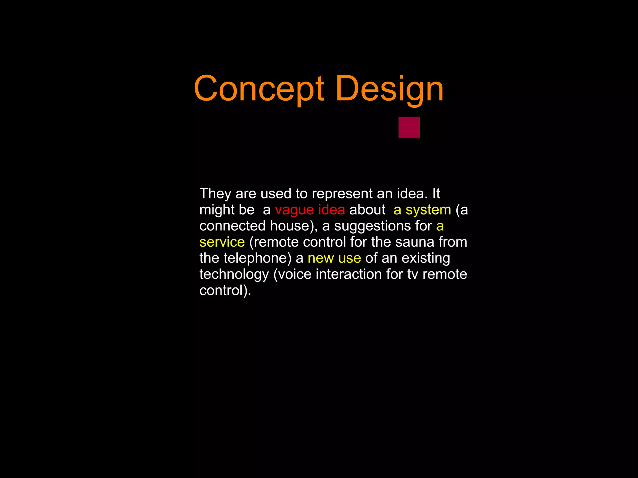 Concept Design They are used to represent an idea. It might be  a  vague idea  about  a system  (a connected house), a suggestions for  a service  (r emote control for the sauna from the telephone) a  new use  of an existing technology (voice interaction for tv remote control).  