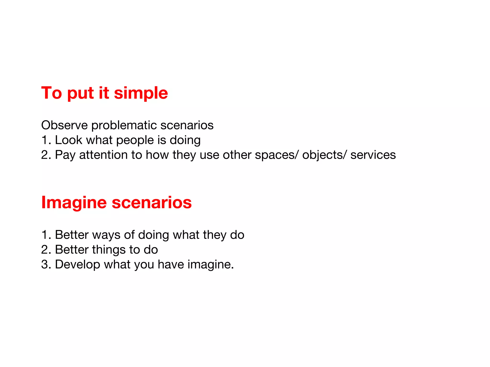 To put it simple Observe problematic scenarios 1. Look what people is doing 2. Pay attention to how they use other spaces/ objects/ services Imagine scenarios 1. Better ways of doing what they do 2. Better things to do 3. Develop what you have imagine.  