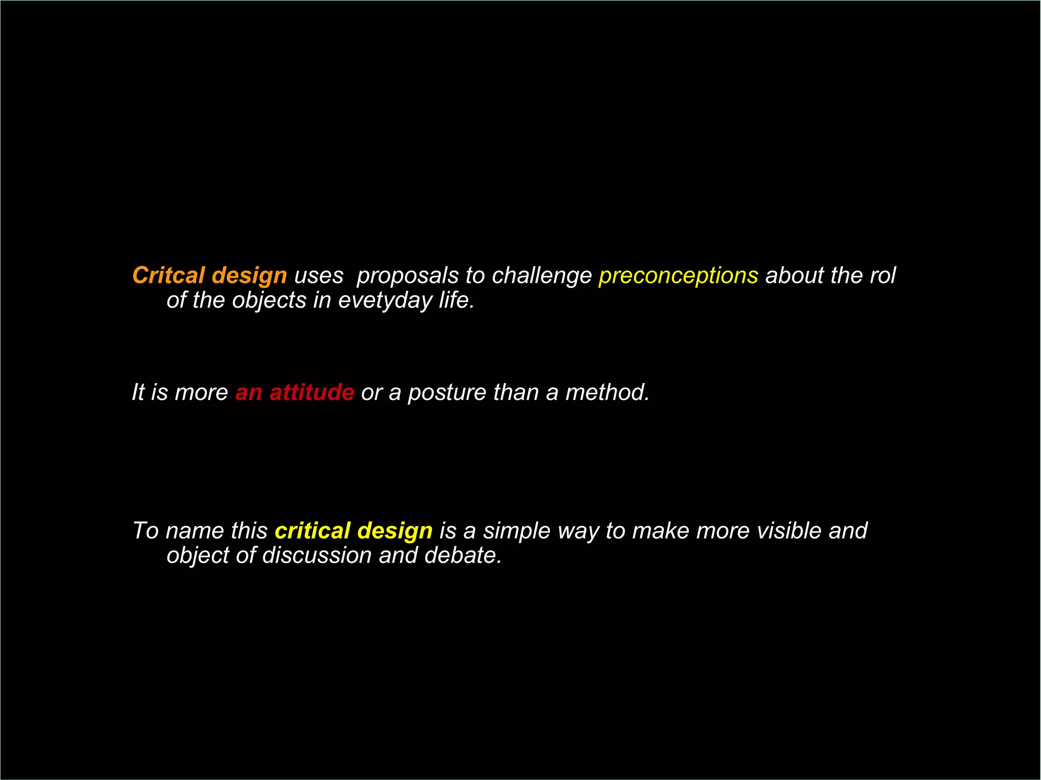 Critcal design  uses  proposals to challenge  preconceptions  about the rol of the objects in evetyday life.  It is more  an attitude  or a posture than a method.  To name this  critical design  is a simple way to make more visible and object of discussion and debate. 