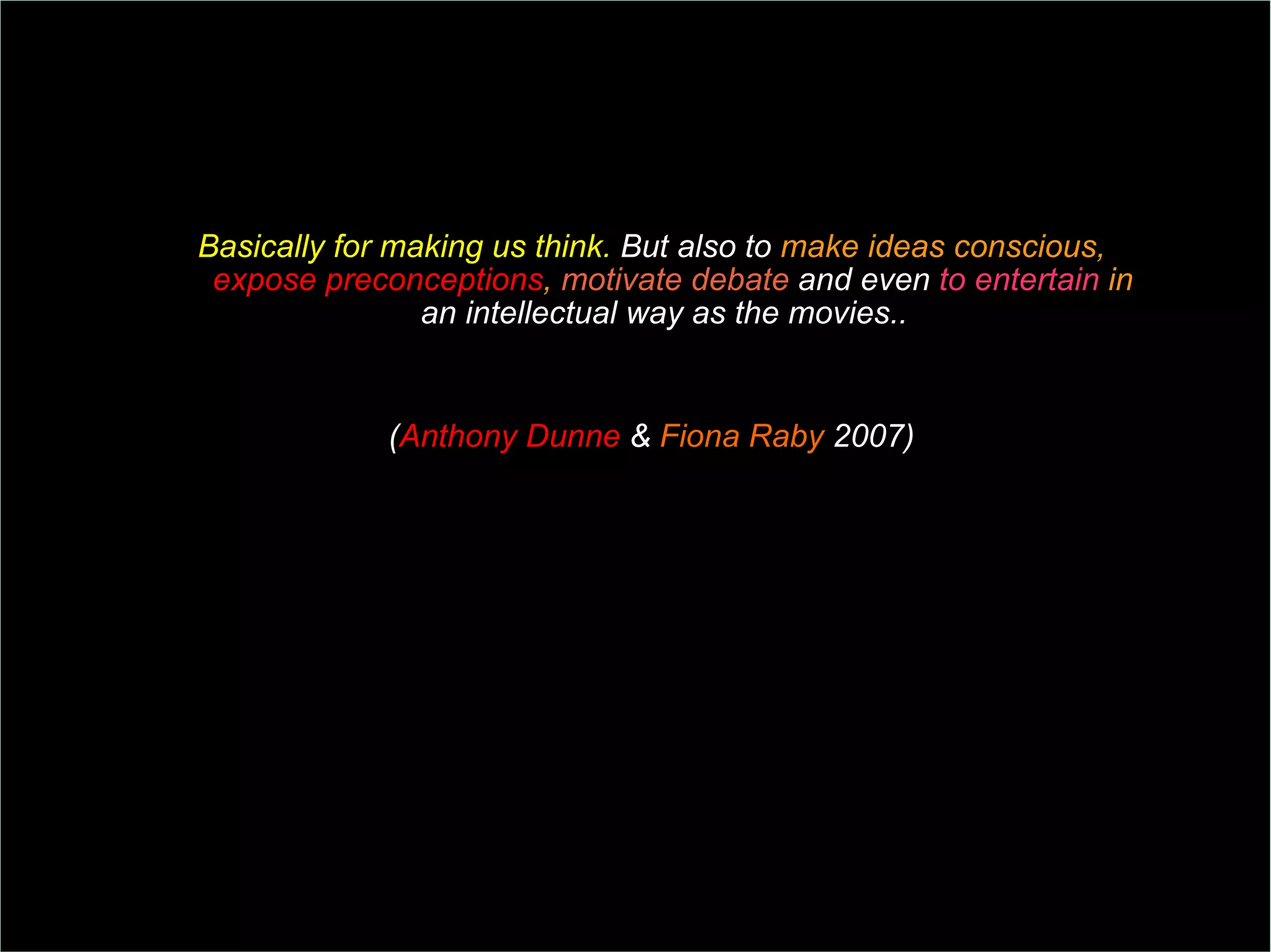 Basically for making us think.  But also to  make ideas conscious,  expose preconceptions ,  motivate debate  and even  to entertain  in  an intellectual way as the movies..  ( Anthony Dunne  &  Fiona Raby  2007)  