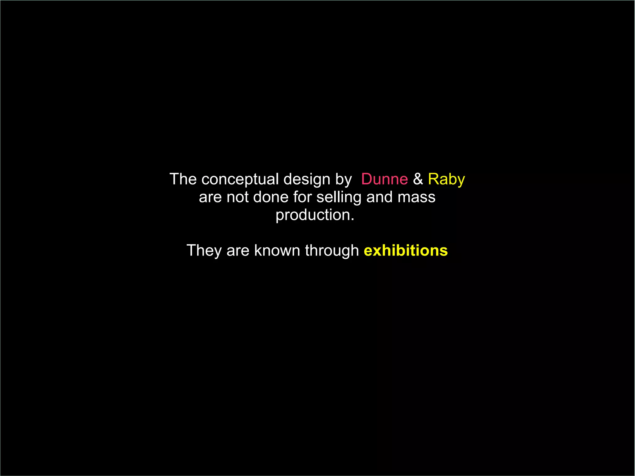 The conceptual design by  Dunne  &  Raby  are not done for selling and mass production.  They are known through  exhibitions 