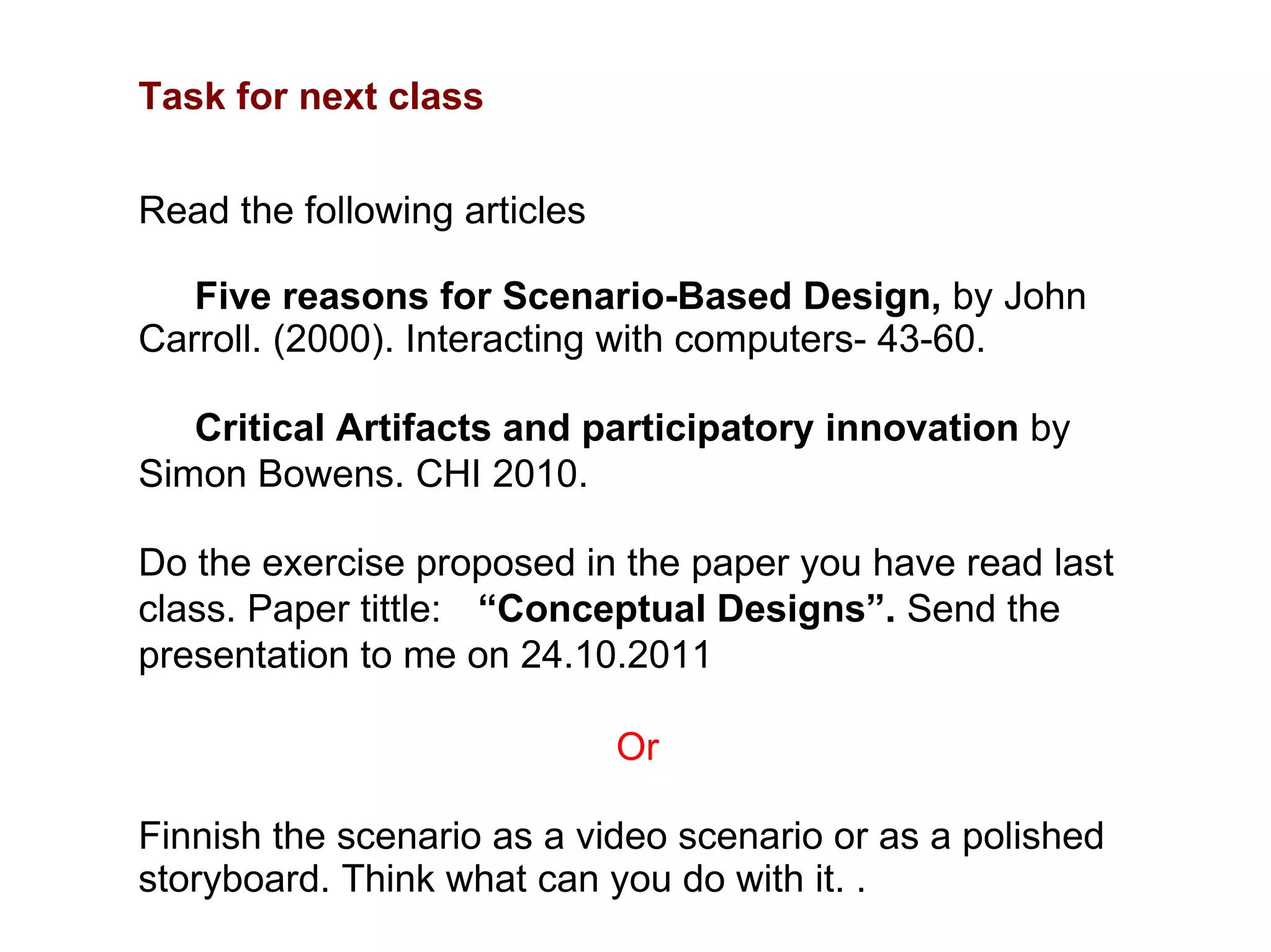 Task for next class Read the following articles Five reasons for Scenario-Based Design,  by John Carroll. (2000). Interacting with computers- 43-60.  Critical Artifacts and participatory innovation  by Simon Bowens. CHI 2010.  Do the exercise proposed in the paper you have read last class. Paper tittle:  “ Conceptual Designs”.  Send the presentation to me on 24.10.2011 Or Finnish the scenario as a video scenario or as a polished storyboard. Think what can you do with it. . 