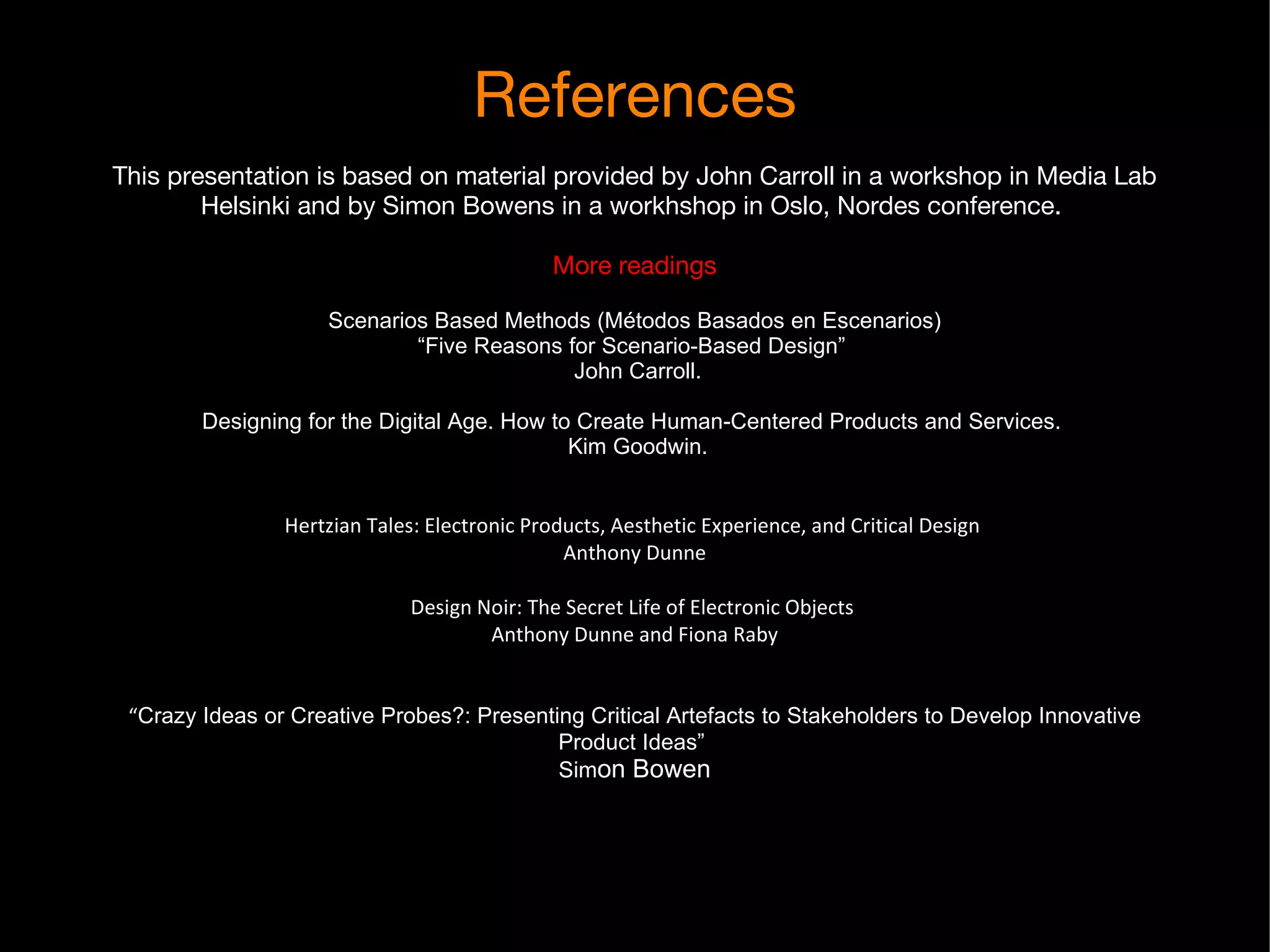 References This presentation is based on material provided by John Carroll in a workshop in Media Lab Helsinki and by Simon Bowens in a workhshop in Oslo, Nordes conference.  More readings Scenarios Based Methods (Métodos Basados en Escenarios) “Five Reasons for Scenario-Based Design”  John Carroll. Designing for the Digital Age. How to Create Human-Centered Products and Services.  Kim Goodwin. Hertzian Tales: Electronic Products, Aesthetic Experience, and Critical Design  Anthony Dunne Design Noir: The Secret Life of Electronic Objects  Anthony Dunne and Fiona Raby “ Crazy Ideas or Creative Probes?: Presenting Critical Artefacts to Stakeholders to Develop Innovative Product Ideas”  Sim on Bowen 