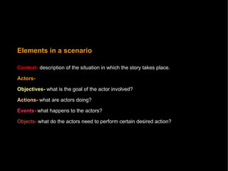 Elements in a scenario Context -   description of the situation in which the story takes place.   Actors-  Objectives-  what is the goal of the actor involved?  Actions-  what are actors doing?  Events-  what happens to the actors? Objects-  what do the actors need to perform certain desired action? 