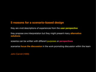 5 reasons for a scenario-based design   they are vivid descriptions of experiences from the  user perspective they propose one interpretation but they might present many  alternative solutions scearios can be written with different  purposes  or  perspectives scenarios  focus the discussion  in the work promoting discussion within the team John Carroll (1999) 