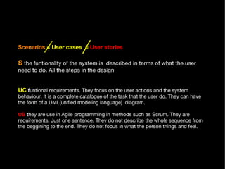 Scenarios   = User cases  =   User stories   S  the funtionality of the system is  described in terms of what the user need to do. All the steps in the design .  UC   f untional requirements. They focus on the user actions and the system behaviour. It is a complete catalogue of the task that the user do. They can have the form of a UML(unified modeling language)  diagram.  US  t hey are use in Agile programming in methods such as Scrum. They are requirements. Just one sentence. They do not describe the whole sequence from the beggining to the end. They do not focus in what the person things and feel.  