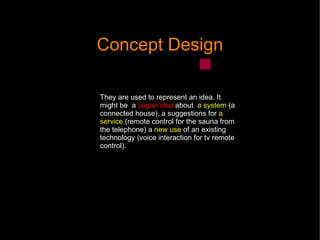 Concept Design They are used to represent an idea. It might be  a  vague idea  about  a system  (a connected house), a suggestions for  a service  (r emote control for the sauna from the telephone) a  new use  of an existing technology (voice interaction for tv remote control).  