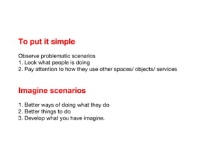 To put it simple Observe problematic scenarios 1. Look what people is doing 2. Pay attention to how they use other spaces/ objects/ services Imagine scenarios 1. Better ways of doing what they do 2. Better things to do 3. Develop what you have imagine.  