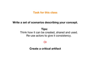 Task for this class Write a set of scenarios describing your concept. Tips:  Think how it can be created, shared and used.  Re-use actors to give it consistency.  Or Create a critical artifact para:  