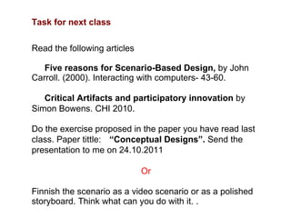 Task for next class Read the following articles Five reasons for Scenario-Based Design,  by John Carroll. (2000). Interacting with computers- 43-60.  Critical Artifacts and participatory innovation  by Simon Bowens. CHI 2010.  Do the exercise proposed in the paper you have read last class. Paper tittle:  “ Conceptual Designs”.  Send the presentation to me on 24.10.2011 Or Finnish the scenario as a video scenario or as a polished storyboard. Think what can you do with it. . 