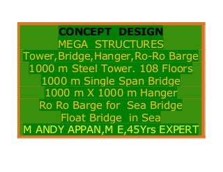 CONCEPT DESIGN
MEGA STRUCTURES
Tower,Bridge,Hanger,Ro-Ro Barge
1000 m Steel Tower. 108 Floors
1000 m Single Span Bridge
1000 m X 1000 m Hanger
Ro Ro Barge for Sea Bridge
Float Bridge in Sea
M ANDY APPAN,M E,45Yrs EXPERT
 