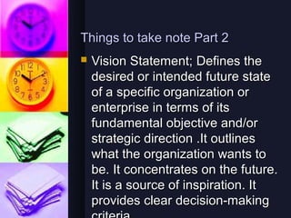 Things to take note Part 2
   Vision Statement; Defines the
    desired or intended future state
    of a specific organization or
    enterprise in terms of its
    fundamental objective and/or
    strategic direction .It outlines
    what the organization wants to
    be. It concentrates on the future.
    It is a source of inspiration. It
    provides clear decision-making
 