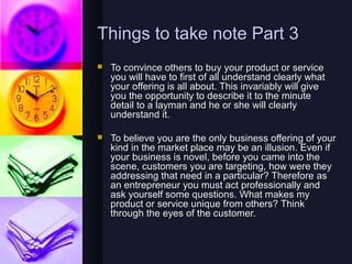 Things to take note Part 3
   To convince others to buy your product or service
    you will have to first of all understand clearly what
    your offering is all about. This invariably will give
    you the opportunity to describe it to the minute
    detail to a layman and he or she will clearly
    understand it.

   To believe you are the only business offering of your
    kind in the market place may be an illusion. Even if
    your business is novel, before you came into the
    scene, customers you are targeting, how were they
    addressing that need in a particular? Therefore as
    an entrepreneur you must act professionally and
    ask yourself some questions. What makes my
    product or service unique from others? Think
    through the eyes of the customer.
 