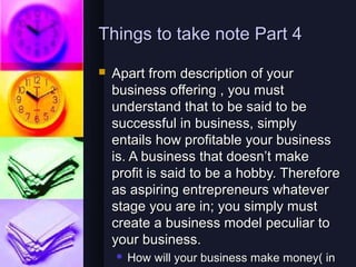 Things to take note Part 4
   Apart from description of your
    business offering , you must
    understand that to be said to be
    successful in business, simply
    entails how profitable your business
    is. A business that doesn’t make
    profit is said to be a hobby. Therefore
    as aspiring entrepreneurs whatever
    stage you are in; you simply must
    create a business model peculiar to
    your business.
       How will your business make money( in
 