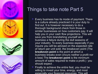 Things to take note Part 5
     Every business has its mode of payment. There
      is a culture already practiced it is your duty to
      find out. It is however necessary to do a
      thorough background check from those in
      similar businesses on how customers pay. It will
      help you in your cash flow projections. This will
      save you from brandishing yourself and
      business a failure during the dull seasons of
      your industry. To every business especially if you
      inquire you will be advised on the expected rate
      of return per unit sold, the breakeven point (The
      breakeven point is the point at which a
      business breaks even (incurs neither a profit nor
      a loss) The breakeven point is the minimum
      amount of sales required to make a profit.) you
      should expect .
     Finally to achieve the entire feat, you must be
      willing to invest your time, energy, and most
 