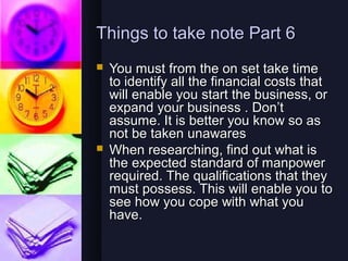 Things to take note Part 6
   You must from the on set take time
    to identify all the financial costs that
    will enable you start the business, or
    expand your business . Don’t
    assume. It is better you know so as
    not be taken unawares
   When researching, find out what is
    the expected standard of manpower
    required. The qualifications that they
    must possess. This will enable you to
    see how you cope with what you
    have.
 