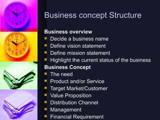 Business concept Structure
Business overview
 Decide a business name
 Define vision statement
 Define mission statement
 Highlight the current status of the business

Business Concept
 The need
 Product and/or Service
 Target Market/Customer
 Value Proposition
 Distribution Channel
 Management
 Financial Requirement
 