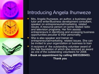 Introducing Angela Ihunweze
   Mrs. Angela Ihunweze, an author, a business plan
    tutor and writer/Business development consultant,
    speaker on entrepreneurial/marketing related
    issues. A resource person on some related radio
    and television programs. Her firm assists
    entrepreneurs in identifying and accessing business
    opportunities peculiar to their personality.
   She is also speaker and trainer on
    entrepreneurial/marketing related issues. She can
    be invited to your organization or business to train
   A recipient of the outstanding volunteer award of
    the fate foundation of which she received an award
    as one of the outstanding volunteers for 2008.
    Book an appointment by calling 08033280453.
                       Thank you
 
