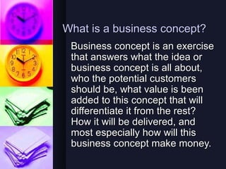 What is a business concept?
 Business concept is an exercise
 that answers what the idea or
 business concept is all about,
 who the potential customers
 should be, what value is been
 added to this concept that will
 differentiate it from the rest?
 How it will be delivered, and
 most especially how will this
 business concept make money.
 