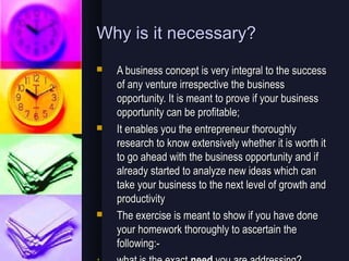 Why is it necessary?
   A business concept is very integral to the success
    of any venture irrespective the business
    opportunity. It is meant to prove if your business
    opportunity can be profitable;
   It enables you the entrepreneur thoroughly
    research to know extensively whether it is worth it
    to go ahead with the business opportunity and if
    already started to analyze new ideas which can
    take your business to the next level of growth and
    productivity
   The exercise is meant to show if you have done
    your homework thoroughly to ascertain the
    following:-
 