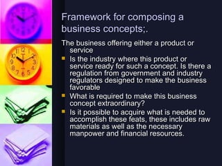 Framework for composing a
business concepts;.
The business offering either a product or
  service
 Is the industry where this product or
  service ready for such a concept. Is there a
  regulation from government and industry
  regulators designed to make the business
  favorable
 What is required to make this business
  concept extraordinary?
 Is it possible to acquire what is needed to
  accomplish these feats, these includes raw
  materials as well as the necessary
  manpower and financial resources.
 