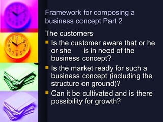 Framework for composing a
business concept Part 2
The customers
 Is the customer aware that or he
  or she     is in need of the
  business concept?
 Is the market ready for such a
  business concept (including the
  structure on ground)?
 Can it be cultivated and is there
  possibility for growth?
 