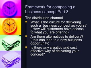 Framework for composing a
business concept Part 3
The distribution channel
 What is the culture for delivering
   such a business concept as yours?
   ( How will customers have access
   to what you are offering)
 Are there alternatives to delivery?
   ( this can lead to a new business
   opportunity)
 Is there any creative and cost
   effective way of delivering your
   concept?
 
