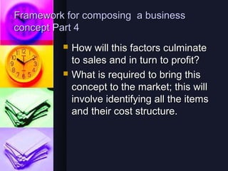 Framework for composing a business
concept Part 4
            How will this factors culminate
             to sales and in turn to profit?
            What is required to bring this
             concept to the market; this will
             involve identifying all the items
             and their cost structure.
 