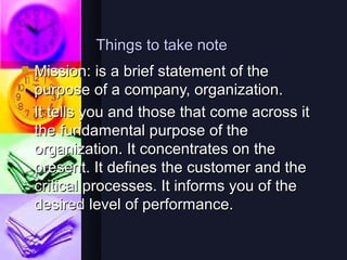 Things to take note
   Mission: is a brief statement of the
    purpose of a company, organization.
    It tells you and those that come across it
    the fundamental purpose of the
    organization. It concentrates on the
    present. It defines the customer and the
    critical processes. It informs you of the
    desired level of performance.
 