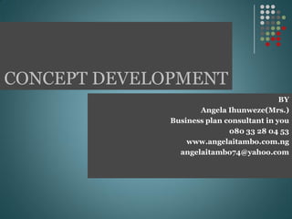 CONCEPT DEVELOPMENT
BY
Angela Ihunweze(Mrs.)
Business plan consultant in you
080 33 28 04 53
www.angelaitambo.com.ng
angelaitambo74@yahoo.com
 