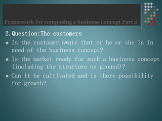 Framework for composing a business concept Part 2
2.Question:The customers
 Is the customer aware that or he or she is in
need of the business concept?
 Is the market ready for such a business concept
(including the structure on ground)?
 Can it be cultivated and is there possibility
for growth?
 