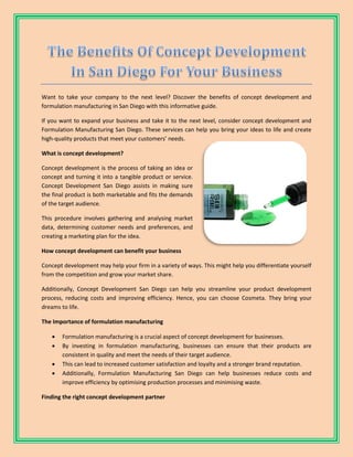 Want to take your company to the next level? Discover the benefits of concept development and
formulation manufacturing in San Diego with this informative guide.
If you want to expand your business and take it to the next level, consider concept development and
Formulation Manufacturing San Diego. These services can help you bring your ideas to life and create
high-quality products that meet your customers’ needs.
What is concept development?
Concept development is the process of taking an idea or
concept and turning it into a tangible product or service.
Concept Development San Diego assists in making sure
the final product is both marketable and fits the demands
of the target audience.
This procedure involves gathering and analysing market
data, determining customer needs and preferences, and
creating a marketing plan for the idea.
How concept development can benefit your business
Concept development may help your firm in a variety of ways. This might help you differentiate yourself
from the competition and grow your market share.
Additionally, Concept Development San Diego can help you streamline your product development
process, reducing costs and improving efficiency. Hence, you can choose Cosmeta. They bring your
dreams to life.
The Importance of formulation manufacturing
 Formulation manufacturing is a crucial aspect of concept development for businesses.
 By investing in formulation manufacturing, businesses can ensure that their products are
consistent in quality and meet the needs of their target audience.
 This can lead to increased customer satisfaction and loyalty and a stronger brand reputation.
 Additionally, Formulation Manufacturing San Diego can help businesses reduce costs and
improve efficiency by optimising production processes and minimising waste.
Finding the right concept development partner
 