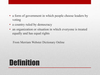 Definition
• a form of government in which people choose leaders by
voting
• a country ruled by democracy
• an organization or situation in which everyone is treated
equally and has equal rights
From Merriam Webster Dictionary Online
 
