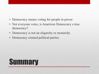 Summary
• Democracy means voting for people in power
• Not everyone votes, is American Democracy a true
democracy?
• Democracy is not an oligarchy or monarchy
• Democracy created political parties
 