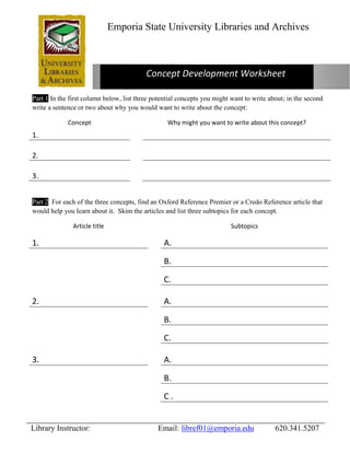 Emporia State University Libraries and Archives 
Concept Development Worksheet 
Part 1 In the first column below, list three potential concepts you might want to write about; in the second 
write a sentence or two about why you would want to write about the concept: 
Concept Why might you want to write about this concept? 
1. 
2. 
3. 
Part 2 For each of the three concepts, find an Oxford Reference Premier or a Credo Reference article that 
would help you learn about it. Skim the articles and list three subtopics for each concept. 
Article title Subtopics 
1. A. 
B. 
C. 
2. A. 
B. 
C. 
3. A. 
B. 
C . 
Library Instructor: Email: libref01@emporia.edu 620.341.5207 
 