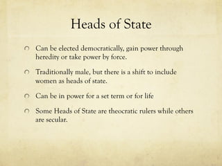 Heads of State
  Can be elected democratically, gain power through
heredity or take power by force.
  Traditionally male, but there is a shift to include
women as heads of state.
  Can be in power for a set term or for life
  Some Heads of State are theocratic rulers while others
are secular.
 