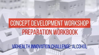 concept development workshop 
preparation workbook 
vichealth innovation challenge: alcohol 
 