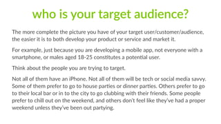 who is your target audience? 
The more complete the picture you have of your target user/customer/audience, 
the easier it is to both develop your product or service and market it. 
For example, just because you are developing a mobile app, not everyone with a 
smartphone, or males aged 18-­‐25 cons1tutes a poten1al user. 
Think about the people you are trying to target. 
Not all of them have an iPhone. Not all of them will be tech or social media savvy. 
Some of them prefer to go to house par1es or dinner par1es. Others prefer to go 
to their local bar or in to the city to go clubbing with their friends. Some people 
prefer to chill out on the weekend, and others don’t feel like they’ve had a proper 
weekend unless they’ve been out partying. 
 