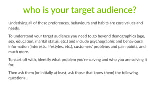 who is your target audience? 
Underlying all of these preferences, behaviours and habits are core values and 
needs. 
To understand your target audience you need to go beyond demographics (age, 
sex, educa1on, marital status, etc.) and include psychographic and behavioural 
informa1on (interests, lifestyles, etc.), customers’ problems and pain points, and 
much more. 
To start off with, iden1fy what problem you’re solving and who you are solving it 
for. 
Then ask them (or ini1ally at least, ask those that know them) the following 
ques1ons… 
 
