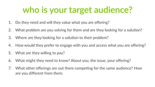 who is your target audience? 
1. Do they need and will they value what you are offering? 
2. What problem are you solving for them and are they looking for a solu1on? 
3. Where are they looking for a solu1on to their problem? 
4. How would they prefer to engage with you and access what you are offering? 
5. What are they willing to pay? 
6. What might they need to know? About you, the issue, your offering? 
7. What other offerings are out there compe1ng for the same audience? How 
are you different from them. 
 