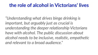 the role of alcohol in Victorians’ lives 
“Understanding what drives binge drinking is 
important, but arguably just as crucial is 
understanding the deeper rela<onship Victorians 
have with alcohol. The public discussion about 
alcohol needs to be inclusive, realis<c, empathe<c 
and relevant to a broad audience.” 
 
