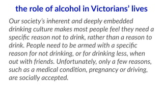 the role of alcohol in Victorians’ lives 
Our society’s inherent and deeply embedded 
drinking culture makes most people feel they need a 
specific reason not to drink, rather than a reason to 
drink. People need to be armed with a specific 
reason for not drinking, or for drinking less, when 
out with friends. Unfortunately, only a few reasons, 
such as a medical condi<on, pregnancy or driving, 
are socially accepted. 
 