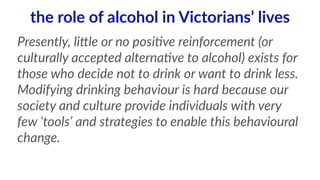 the role of alcohol in Victorians’ lives 
Presently, liHle or no posi<ve reinforcement (or 
culturally accepted alterna<ve to alcohol) exists for 
those who decide not to drink or want to drink less. 
Modifying drinking behaviour is hard because our 
society and culture provide individuals with very 
few ‘tools’ and strategies to enable this behavioural 
change. 
 